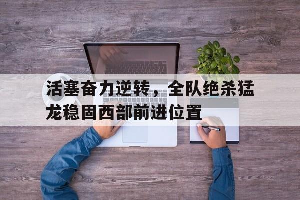 活塞奋力逆转，全队绝杀猛龙稳固西部前进位置