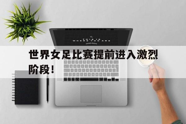 世界女足比赛提前进入激烈阶段！