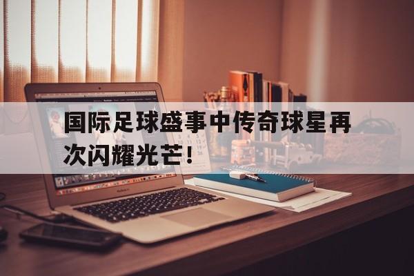 国际足球盛事中传奇球星再次闪耀光芒！
